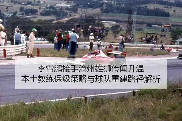 李霄鹏接手沧州雄狮传闻升温 本土教练保级策略与球队重建路径解析
