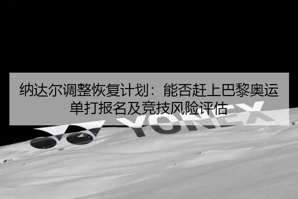 纳达尔调整恢复计划：能否赶上巴黎奥运单打报名及竞技风险评估