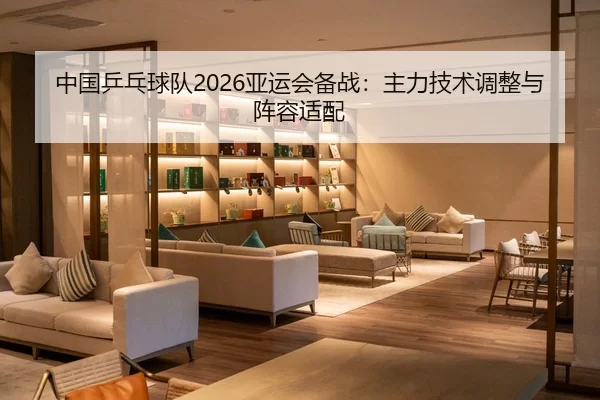 中国乒乓球队2026亚运会备战：主力技术调整与阵容适配