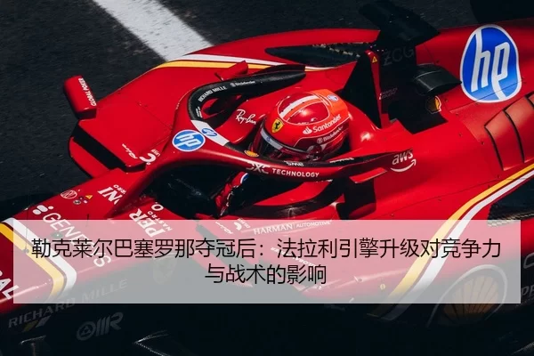 勒克莱尔巴塞罗那夺冠后：法拉利引擎升级对竞争力与战术的影响